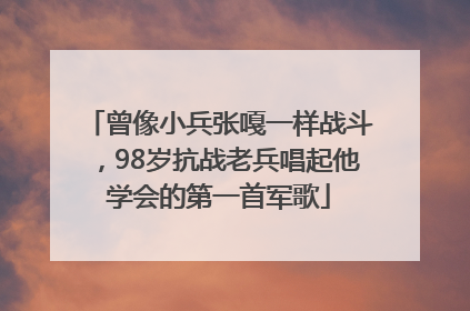 曾像小兵张嘎一样战斗，98岁抗战老兵唱起他学会的第一首军歌